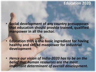 Education 2020



• Social development of any country presupposes
  that education should provide trained, qualified
  manpower in all the sector.

• Education thus is the basic ingredient for having
  healthy and skilled manpower for industrial
  development

• Hence our vision of India-2020 has to be on the
  belief that human resources are the most
  important determinant of overall development.
 