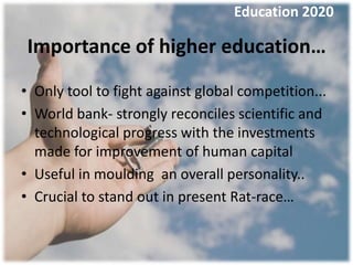Education 2020

Importance of higher education…
• Only tool to fight against global competition...
• World bank- strongly reconciles scientific and
  technological progress with the investments
  made for improvement of human capital
• Useful in moulding an overall personality..
• Crucial to stand out in present Rat-race…
 
