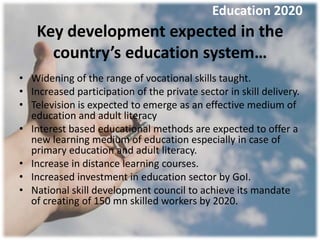 Education 2020
    Key development expected in the
      country’s education system…
• Widening of the range of vocational skills taught.
• Increased participation of the private sector in skill delivery.
• Television is expected to emerge as an effective medium of
  education and adult literacy
• Interest based educational methods are expected to offer a
  new learning medium of education especially in case of
  primary education and adult literacy.
• Increase in distance learning courses.
• Increased investment in education sector by GoI.
• National skill development council to achieve its mandate
  of creating of 150 mn skilled workers by 2020.
 
