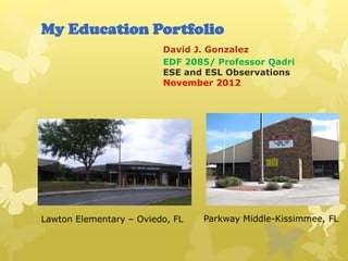 My Education Portfolio
                         David J. Gonzalez
                         EDF 2085/ Professor Qadri
                         ESE and ESL Observations
                         November 2012




Lawton Elementary – Oviedo, FL   Parkway Middle-Kissimmee, FL
 