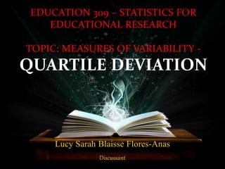Lucy Sarah Blaisse Flores-Anas
Discussant
EDUCATION 309 – STATISTICS FOR
EDUCATIONAL RESEARCH
TOPIC: MEASURES OF VARIABILITY -
QUARTILE DEVIATION
 