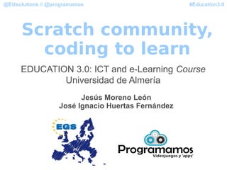#Education3.0@EUsolutions // @programamos
Scratch community,
coding to learn
EDUCATION 3.0: ICT and e-Learning Course
Universidad de Almería
Jesús Moreno León
José Ignacio Huertas Fernández
 