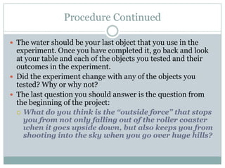 Procedure ContinuedThe water should be your last object that you use in the experiment. Once you have completed it, go back and look at your table and each of the objects you tested and their outcomes in the experiment.Did the experiment change with any of the objects you tested? Why or why not?The last question you should answer is the question from the beginning of the project: What do you think is the “outside force” that stops you from not only falling out of the roller coaster when it goes upside down, but also keeps you from shooting into the sky when you go over huge hills? 