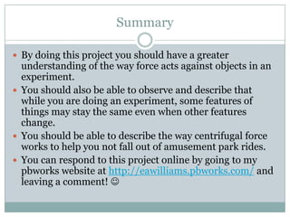 SummaryBy doing this project you should have a greater understanding of the way force acts against objects in an experiment.You should also be able to observe and describe that while you are doing an experiment, some features of things may stay the same even when other features change.You should be able to describe the way centrifugal force works to help you not fall out of amusement park rides.You can respond to this project online by going to my pbworks website at http://eawilliams.pbworks.com/ and leaving a comment! 
