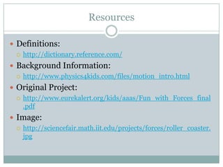 ResourcesDefinitions:http://dictionary.reference.com/Background Information:http://www.physics4kids.com/files/motion_intro.htmlOriginal Project:http://www.eurekalert.org/kids/aaas/Fun_with_Forces_final.pdfImage:http://sciencefair.math.iit.edu/projects/forces/roller_coaster.jpg