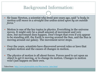 Background Information:Sir Isaac Newton, a scientist who lived 300 years ago, said “a body in motion will move in a straight line unless acted upon by an outside force.”Motion is one of the key topics in physics. Everything in the universe moves. It might only be a small amount of movement and very slow, but movement does happen. Don't forget that even if you appear to be standing still, the Earth is moving around the Sun, and the Sun is moving around our galaxy. The movement never stops. Over the years, scientists have discovered several rules or laws that explain motion and the causes of changes in motion.The physics of motion is all about forces. Forces need to act upon an object to get it moving, or to change its motion. Changes in motion won't just happen on their own.Taken from:  http://www.physics4kids.com/files/motion_intro.html