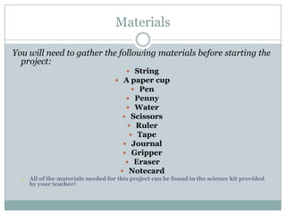 MaterialsYou will need to gather the following materials before starting the project:StringA paper cup PenPennyWaterScissorsRuler Tape Journal GripperEraserNotecardAll of the materials needed for this project can be found in the science kit provided by your teacher!