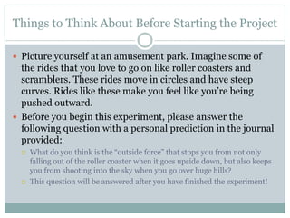 Things to Think About Before Starting the ProjectPicture yourself at an amusement park. Imagine some of the rides that you love to go on like roller coasters and scramblers. These rides move in circles and have steep curves. Rides like these make you feel like you’re being pushed outward.   Before you begin this experiment, please answer the following question with a personal prediction in the journal provided:What do you think is the “outside force” that stops you from not only falling out of the roller coaster when it goes upside down, but also keeps you from shooting into the sky when you go over huge hills? This question will be answered after you have finished the experiment!