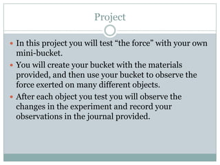 ProjectIn this project you will test “the force” with your own mini-bucket.You will create your bucket with the materials provided, and then use your bucket to observe the force exerted on many different objects.After each object you test you will observe the changes in the experiment and record your observations in the journal provided.