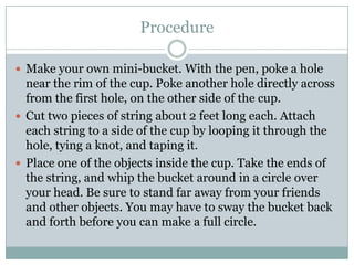 ProcedureMake your own mini-bucket. With the pen, poke a hole near the rim of the cup. Poke another hole directly across from the first hole, on the other side of the cup.Cut two pieces of string about 2 feet long each. Attach each string to a side of the cup by looping it through the hole, tying a knot, and taping it.Place one of the objects inside the cup. Take the ends of the string, and whip the bucket around in a circle over your head. Be sure to stand far away from your friends and other objects. You may have to sway the bucket back and forth before you can make a full circle.