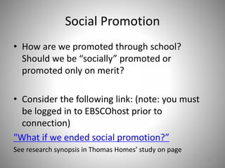 Social Promotion
• How are we promoted through school?
Should we be “socially” promoted or
promoted only on merit?
• Consider the following link: (note: you must
be logged in to EBSCOhost prior to
connection)
"What if we ended social promotion?”
See research synopsis in Thomas Homes’ study on page
10
 