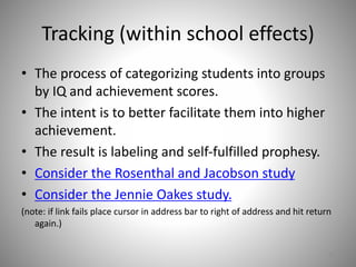 Tracking (within school effects)
• The process of categorizing students into groups
by IQ and achievement scores.
• The intent is to better facilitate them into higher
achievement.
• The result is labeling and self-fulfilled prophesy.
• Consider the Rosenthal and Jacobson study
• Consider the Jennie Oakes study.
(note: if link fails place cursor in address bar to right of address and hit return
again.)
11
 