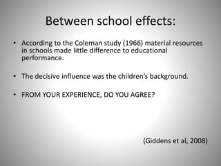 Between school effects:
• According to the Coleman study (1966) material resources
in schools made little difference to educational
performance.
• The decisive influence was the children’s background.
• FROM YOUR EXPERIENCE, DO YOU AGREE?
(Giddens et al, 2008)
12
 