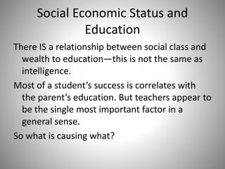 Social Economic Status and
Education
There IS a relationship between social class and
wealth to education—this is not the same as
intelligence.
Most of a student’s success is correlates with
the parent’s education. But teachers appear to
be the single most important factor in a
general sense.
So what is causing what?
13
 