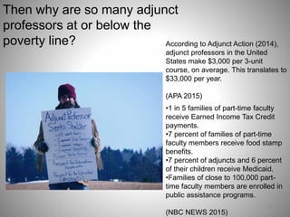 16
According to Adjunct Action (2014),
adjunct professors in the United
States make $3,000 per 3-unit
course, on average. This translates to
$33,000 per year.
(APA 2015)
•1 in 5 families of part-time faculty
receive Earned Income Tax Credit
payments.
•7 percent of families of part-time
faculty members receive food stamp
benefits.
•7 percent of adjuncts and 6 percent
of their children receive Medicaid.
•Families of close to 100,000 part-
time faculty members are enrolled in
public assistance programs.
(NBC NEWS 2015)
Then why are so many adjunct
professors at or below the
poverty line?
 