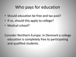 Who pays for education
• Should education be free and tax paid?
• If so, should this apply to college?
• Medical school?
Consider Northern Europe: in Denmark a college
education is completely free to participating
and qualified students.
35
 