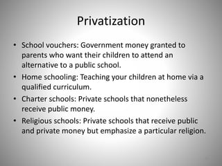 Privatization
• School vouchers: Government money granted to
parents who want their children to attend an
alternative to a public school.
• Home schooling: Teaching your children at home via a
qualified curriculum.
• Charter schools: Private schools that nonetheless
receive public money.
• Religious schools: Private schools that receive public
and private money but emphasize a particular religion.
36
 