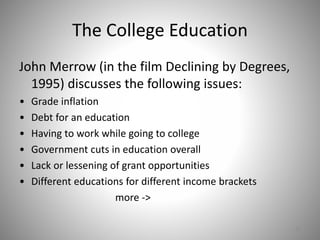 The College Education
John Merrow (in the film Declining by Degrees,
1995) discusses the following issues:
• Grade inflation
• Debt for an education
• Having to work while going to college
• Government cuts in education overall
• Lack or lessening of grant opportunities
• Different educations for different income brackets
more ->
37
 