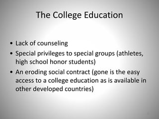 The College Education
• Lack of counseling
• Special privileges to special groups (athletes,
high school honor students)
• An eroding social contract (gone is the easy
access to a college education as is available in
other developed countries)
38
 