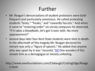 Further
• Mr. Reagan's denunciations of student protesters were both
frequent and particularly venomous. He called protesting
students "brats," "freaks," and "cowardly fascists." And when
it came to "restoring order" on unruly campuses he observed,
"If it takes a bloodbath, let's get it over with. No more
appeasement!"
• Several days later four Kent State students were shot to death.
In the aftermath of this tragedy Mr. Reagan declared his
remark was only a "figure of speech." He added that anyone
who was upset by it was "neurotic."[4] One wonders if this
reveals him as a demagogue or merely unfeeling.
http://www.newfoundations.com/Clabaugh/CuttingEdge/Reaga
n.html 43
 