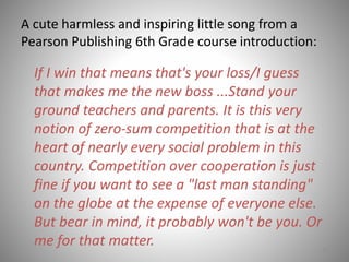 A cute harmless and inspiring little song from a
Pearson Publishing 6th Grade course introduction:
51
If I win that means that's your loss/I guess
that makes me the new boss ...Stand your
ground teachers and parents. It is this very
notion of zero-sum competition that is at the
heart of nearly every social problem in this
country. Competition over cooperation is just
fine if you want to see a "last man standing"
on the globe at the expense of everyone else.
But bear in mind, it probably won't be you. Or
me for that matter.
 