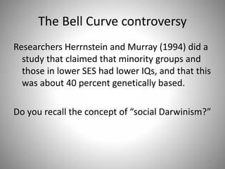 The Bell Curve controversy
Researchers Herrnstein and Murray (1994) did a
study that claimed that minority groups and
those in lower SES had lower IQs, and that this
was about 40 percent genetically based.
Do you recall the concept of “social Darwinism?”
56
 