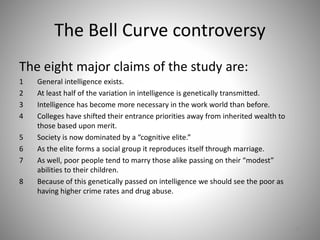 The Bell Curve controversy
The eight major claims of the study are:
1 General intelligence exists.
2 At least half of the variation in intelligence is genetically transmitted.
3 Intelligence has become more necessary in the work world than before.
4 Colleges have shifted their entrance priorities away from inherited wealth to
those based upon merit.
5 Society is now dominated by a “cognitive elite.”
6 As the elite forms a social group it reproduces itself through marriage.
7 As well, poor people tend to marry those alike passing on their “modest”
abilities to their children.
8 Because of this genetically passed on intelligence we should see the poor as
having higher crime rates and drug abuse.
57
 