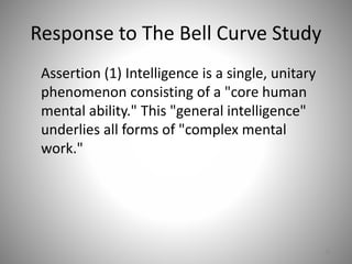 Response to The Bell Curve Study
Assertion (1) Intelligence is a single, unitary
phenomenon consisting of a "core human
mental ability." This "general intelligence"
underlies all forms of "complex mental
work."
58
 