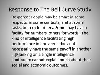 Response to The Bell Curve Study
Response: People may be smart in some
respects, in some contexts, and at some
tasks, but not in others. Some may have a
facility for numbers, others for words…The
kind of intelligence facilitating high
performance in one arena does not
necessarily have the same payoff in another.
…[R]anking on a single intelligence
continuum cannot explain much about their
social and economic outcomes.
59
 