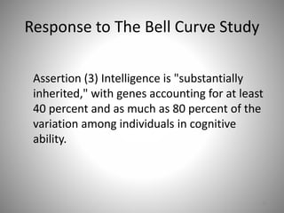 Response to The Bell Curve Study
Assertion (3) Intelligence is "substantially
inherited," with genes accounting for at least
40 percent and as much as 80 percent of the
variation among individuals in cognitive
ability.
62
 