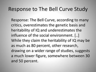 Response to The Bell Curve Study
Response: The Bell Curve, according to many
critics, overestimates the genetic basis and
heritability of IQ and underestimates the
influence of the social environment. [..]
While they claim the heritability of IQ may be
as much as 80 percent, other research,
drawing on a wider range of studies, suggests
a much lower figure, somewhere between 30
and 50 percent.
63
 