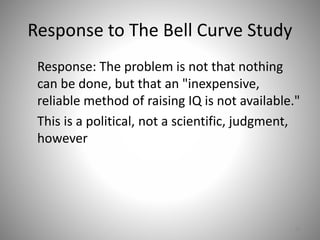 Response to The Bell Curve Study
Response: The problem is not that nothing
can be done, but that an "inexpensive,
reliable method of raising IQ is not available."
This is a political, not a scientific, judgment,
however
65
 