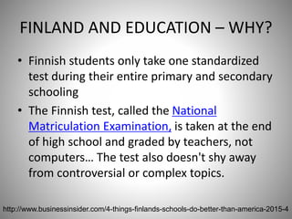 FINLAND AND EDUCATION – WHY?
• Finnish students only take one standardized
test during their entire primary and secondary
schooling
• The Finnish test, called the National
Matriculation Examination, is taken at the end
of high school and graded by teachers, not
computers… The test also doesn't shy away
from controversial or complex topics.
68http://www.businessinsider.com/4-things-finlands-schools-do-better-than-america-2015-4
 