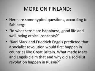 MORE ON FINLAND:
• Here are some typical questions, according to
Sahlberg:
• “In what sense are happiness, good life and
well-being ethical concepts?”
• “Karl Marx and Friedrich Engels predicted that
a socialist revolution would first happen in
countries like Great Britain. What made Marx
and Engels claim that and why did a socialist
revolution happen in Russia?”
69
 