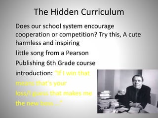 The Hidden Curriculum
Does our school system encourage
cooperation or competition? Try this, A cute
harmless and inspiring
little song from a Pearson
Publishing 6th Grade course
introduction: “If I win that
means that's your
loss/I guess that makes me
the new boss ...”
7
 