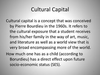 Cultural Capital
Cultural capital is a concept that was conceived
by Pierre Bourdieu in the 1960s. It refers to
the cultural exposure that a student receives
from his/her family in the way of art, music,
and literature as well as a world view that is
very broad encompassing more of the world.
How much one has as a child (according to
Borurdieu) has a direct effect upon future
socio-economic status (SES).
8
 