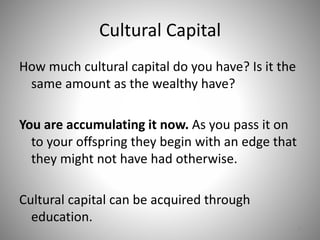 Cultural Capital
How much cultural capital do you have? Is it the
same amount as the wealthy have?
You are accumulating it now. As you pass it on
to your offspring they begin with an edge that
they might not have had otherwise.
Cultural capital can be acquired through
education.
9
 