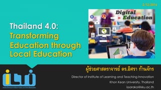 Thailand 4.0:
Transforming
Education through
Local Education
ผู้ช่วยศาสตราจารย์ ดร.อิศรา ก้านจักร
Director of Institute of Learning and Teaching Innovation
Khon Kean University, Thailand
issaraka@kku.ac.th
2/12/2016
 