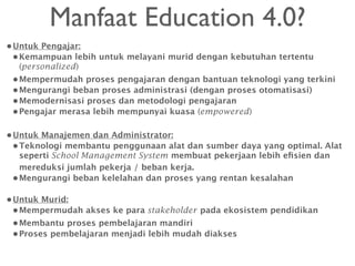 Manfaat Education 4.0?
•Untuk Pengajar:
•Kemampuan lebih untuk melayani murid dengan kebutuhan tertentu
(personalized)
•Mempermudah proses pengajaran dengan bantuan teknologi yang terkini
•Mengurangi beban proses administrasi (dengan proses otomatisasi)
•Memodernisasi proses dan metodologi pengajaran
•Pengajar merasa lebih mempunyai kuasa (empowered)
•Untuk Manajemen dan Administrator:
•Teknologi membantu penggunaan alat dan sumber daya yang optimal. Alat
seperti School Management System membuat pekerjaan lebih eﬁsien dan
mereduksi jumlah pekerja / beban kerja.
•Mengurangi beban kelelahan dan proses yang rentan kesalahan
•Untuk Murid:
•Mempermudah akses ke para stakeholder pada ekosistem pendidikan
•Membantu proses pembelajaran mandiri
•Proses pembelajaran menjadi lebih mudah diakses
 