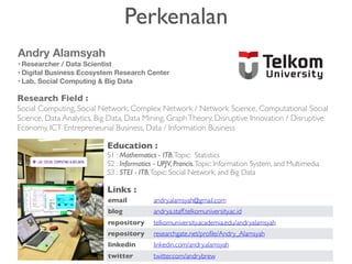 Perkenalan
Research Field :
Social Computing, Social Network, Complex Network / Network Science, Computational Social
Science, Data Analytics, Big Data, Data Mining, GraphTheory, Disruptive Innovation / Disruptive
Economy, ICT Entrepreneurial Business, Data / Information Business
Andry Alamsyah
• Researcher / Data Scientist
• Digital Business Ecosystem Research Center
• Lab. Social Computing & Big Data
email andry.alamsyah@gmail.com
blog andrya.staff.telkomuniversity.ac.id
repository telkomuniversity.academia.edu/andryalamsyah
repository researchgate.net/profile/Andry_Alamsyah
linkedin linkedin.com/andry.alamsyah
twitter twitter.com/andrybrew
Education :
S1 : Mathematics - ITB,Topic: Statistics
S2 : Informatics - UPJV, Prancis,Topic: Information System, and Multimedia
S3 : STEI - ITB,Topic: Social Network, and Big Data
Links :
 