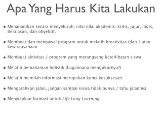 • Menanamkan secara menyeluruh, nilai nilai akademis: kritis, jujur, logis,
beralasan, dan obyektif.
• Membuat dan mengawal program untuk melatih kreativitas (dan / atau
kewirausahaan
• Membuat aktivitas / program yang merangsang keterlibatan siswa
• Melatih pemahaman holistik (bagaimana mengukurnya?)
• Melatih memilah informasi merupakan kunci kesuksesan
• Mengarahkan jalan, jangan sampai siswa tidak punya / tahu jalannya
• Menyiapkan formasi untuk Life Long Learning
ApaYang Harus Kita Lakukan
 