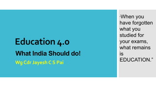 Education 4.0
What India Should do!
Wg Cdr Jayesh C S Pai
“When you
have forgotten
what you
studied for
your exams,
what remains
is
EDUCATION.”
 