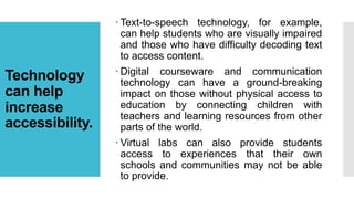 Technology
can help
increase
accessibility.
 Text-to-speech technology, for example,
can help students who are visually impaired
and those who have difficulty decoding text
to access content.
 Digital courseware and communication
technology can have a ground-breaking
impact on those without physical access to
education by connecting children with
teachers and learning resources from other
parts of the world.
 Virtual labs can also provide students
access to experiences that their own
schools and communities may not be able
to provide.
 