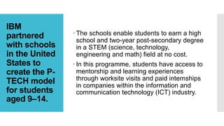 IBM
partnered
with schools
in the United
States to
create the P-
TECH model
for students
aged 9–14.
 The schools enable students to earn a high
school and two-year post-secondary degree
in a STEM (science, technology,
engineering and math) field at no cost.
 In this programme, students have access to
mentorship and learning experiences
through worksite visits and paid internships
in companies within the information and
communication technology (ICT) industry.
 