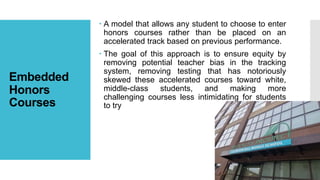 Embedded
Honors
Courses
 A model that allows any student to choose to enter
honors courses rather than be placed on an
accelerated track based on previous performance.
 The goal of this approach is to ensure equity by
removing potential teacher bias in the tracking
system, removing testing that has notoriously
skewed these accelerated courses toward white,
middle-class students, and making more
challenging courses less intimidating for students
to try
 