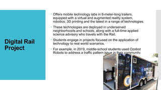 Digital Rail
Project
 Offers mobile technology labs in 8-meter-long trailers,
equipped with a virtual and augmented reality system,
robotics, 3D printing and the latest in a range of technologies.
 These technologies are deployed in underserved
neighborhoods and schools, along with a full-time applied
science advisory who travels with the Rail.
 Students engage in projects focused on the application of
technology to real world scenarios.
 For example, in 2019, middle-school students used Ozobot
Robots to address a traffic pattern issue in their community.
 