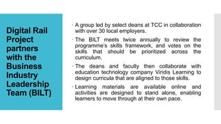 Digital Rail
Project
partners
with the
Business
Industry
Leadership
Team (BILT)
 A group led by select deans at TCC in collaboration
with over 30 local employers.
 The BILT meets twice annually to review the
programme’s skills framework, and votes on the
skills that should be prioritized across the
curriculum.
 The deans and faculty then collaborate with
education technology company Viridis Learning to
design curricula that are aligned to those skills.
 Learning materials are available online and
activities are designed to stand alone, enabling
learners to move through at their own pace.
 