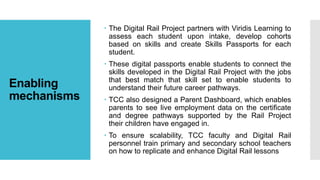Enabling
mechanisms
 The Digital Rail Project partners with Viridis Learning to
assess each student upon intake, develop cohorts
based on skills and create Skills Passports for each
student.
 These digital passports enable students to connect the
skills developed in the Digital Rail Project with the jobs
that best match that skill set to enable students to
understand their future career pathways.
 TCC also designed a Parent Dashboard, which enables
parents to see live employment data on the certificate
and degree pathways supported by the Rail Project
their children have engaged in.
 To ensure scalability, TCC faculty and Digital Rail
personnel train primary and secondary school teachers
on how to replicate and enhance Digital Rail lessons
 