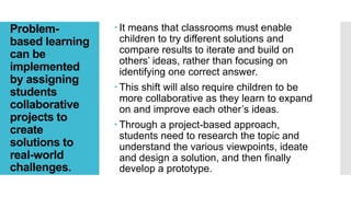 Problem-
based learning
can be
implemented
by assigning
students
collaborative
projects to
create
solutions to
real-world
challenges.
 It means that classrooms must enable
children to try different solutions and
compare results to iterate and build on
others’ ideas, rather than focusing on
identifying one correct answer.
 This shift will also require children to be
more collaborative as they learn to expand
on and improve each other’s ideas.
 Through a project-based approach,
students need to research the topic and
understand the various viewpoints, ideate
and design a solution, and then finally
develop a prototype.
 