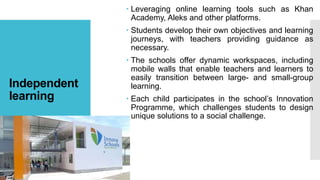 Independent
learning
 Leveraging online learning tools such as Khan
Academy, Aleks and other platforms.
 Students develop their own objectives and learning
journeys, with teachers providing guidance as
necessary.
 The schools offer dynamic workspaces, including
mobile walls that enable teachers and learners to
easily transition between large- and small-group
learning.
 Each child participates in the school’s Innovation
Programme, which challenges students to design
unique solutions to a social challenge.
 